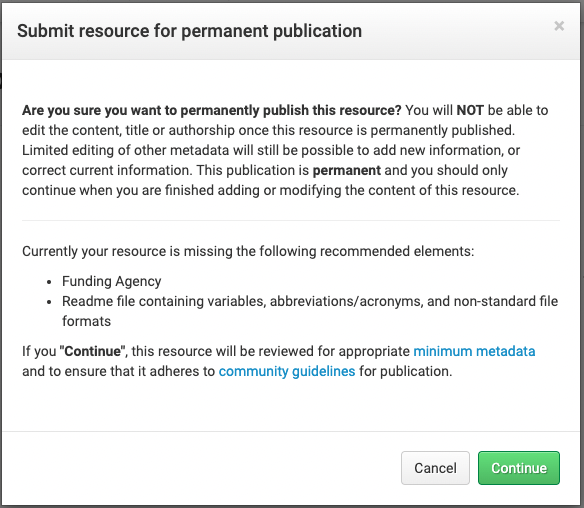 Pop up text box with the title "Submit Resource for permanent publication"  and below a block of text that indicates that users should be sure their resource is ready for publication, and that title, authorship, and content will not be editable after publication. Below this block of text is a section with the title "currently your resource is missing the following recommended metadata elements:" and below a bulleted list with the items "funding agency" and "readme file containing variable, abbreviations, acronyms, and non-standard file formats" below this is the option to continue without adding these metadata elements, and two buttons that say "cancel" and "continue"